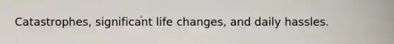 Catastrophes, significant life changes, and daily hassles.