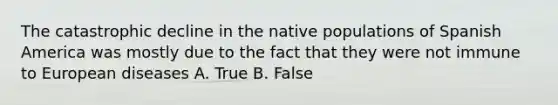 The catastrophic decline in the native populations of Spanish America was mostly due to the fact that they were not immune to European diseases A. True B. False