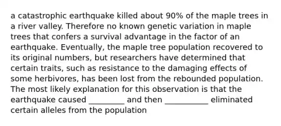 a catastrophic earthquake killed about 90% of the maple trees in a river valley. Therefore no known genetic variation in maple trees that confers a survival advantage in the factor of an earthquake. Eventually, the maple tree population recovered to its original numbers, but researchers have determined that certain traits, such as resistance to the damaging effects of some herbivores, has been lost from the rebounded population. The most likely explanation for this observation is that the earthquake caused _________ and then ___________ eliminated certain alleles from the population