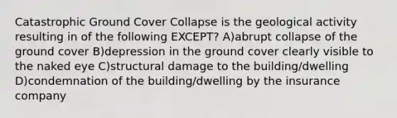 Catastrophic Ground Cover Collapse is the geological activity resulting in of the following EXCEPT? A)abrupt collapse of the ground cover B)depression in the ground cover clearly visible to the naked eye C)structural damage to the building/dwelling D)condemnation of the building/dwelling by the insurance company