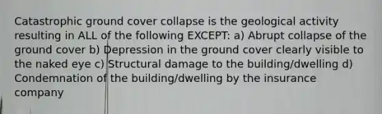 Catastrophic ground cover collapse is the geological activity resulting in ALL of the following EXCEPT: a) Abrupt collapse of the ground cover b) Depression in the ground cover clearly visible to the naked eye c) Structural damage to the building/dwelling d) Condemnation of the building/dwelling by the insurance company