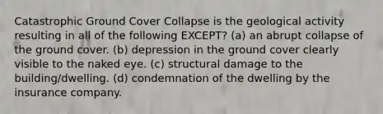 Catastrophic Ground Cover Collapse is the geological activity resulting in all of the following EXCEPT? (a) an abrupt collapse of the ground cover. (b) depression in the ground cover clearly visible to the naked eye. (c) structural damage to the building/dwelling. (d) condemnation of the dwelling by the insurance company.