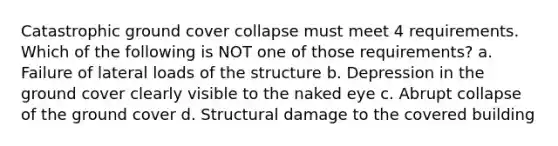 Catastrophic ground cover collapse must meet 4 requirements. Which of the following is NOT one of those requirements? a. Failure of lateral loads of the structure b. Depression in the ground cover clearly visible to the naked eye c. Abrupt collapse of the ground cover d. Structural damage to the covered building