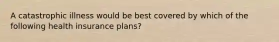 A catastrophic illness would be best covered by which of the following health insurance plans?