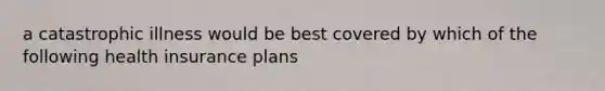 a catastrophic illness would be best covered by which of the following health insurance plans