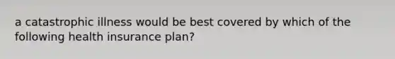 a catastrophic illness would be best covered by which of the following health insurance plan?