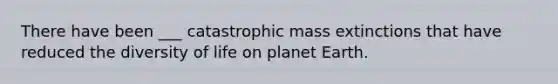 There have been ___ catastrophic mass extinctions that have reduced the diversity of life on planet Earth.