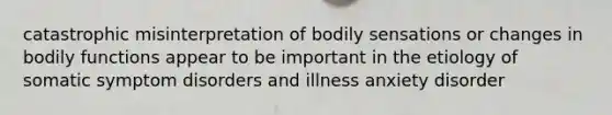 catastrophic misinterpretation of bodily sensations or changes in bodily functions appear to be important in the etiology of somatic symptom disorders and illness anxiety disorder