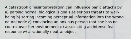 A catastrophic misinterpretation can influence panic attacks by a) parsing normal biological signals as serious threats to well-being b) sorting incoming perceptual information into the wrong neural node c) convincing an anxious person that she has no control over her environment d) associating an intense fear response w/ a rationally neutral object