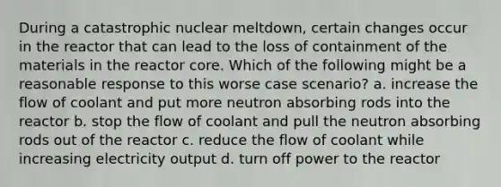 During a catastrophic nuclear meltdown, certain changes occur in the reactor that can lead to the loss of containment of the materials in the reactor core. Which of the following might be a reasonable response to this worse case scenario? a. increase the flow of coolant and put more neutron absorbing rods into the reactor b. stop the flow of coolant and pull the neutron absorbing rods out of the reactor c. reduce the flow of coolant while increasing electricity output d. turn off power to the reactor