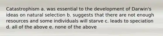 Catastrophism a. was essential to the development of Darwin's ideas on natural selection b. suggests that there are not enough resources and some individuals will starve c. leads to speciation d. all of the above e. none of the above