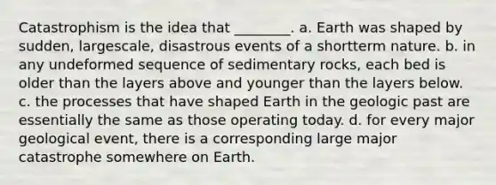 Catastrophism is the idea that ________. a. Earth was shaped by sudden, largescale, disastrous events of a shortterm nature. b. in any undeformed sequence of sedimentary rocks, each bed is older than the layers above and younger than the layers below. c. the processes that have shaped Earth in the geologic past are essentially the same as those operating today. d. for every major geological event, there is a corresponding large major catastrophe somewhere on Earth.