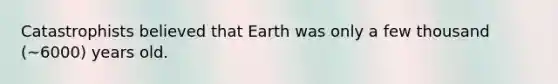 Catastrophists believed that Earth was only a few thousand (~6000) years old.