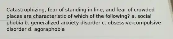 Catastrophizing, fear of standing in line, and fear of crowded places are characteristic of which of the following? a. social phobia b. generalized anxiety disorder c. obsessive-compulsive disorder d. agoraphobia