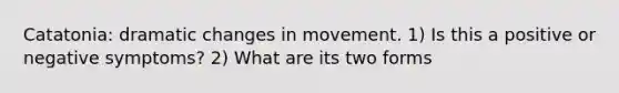 Catatonia: dramatic changes in movement. 1) Is this a positive or negative symptoms? 2) What are its two forms