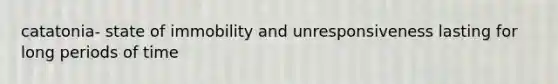 catatonia- state of immobility and unresponsiveness lasting for long periods of time