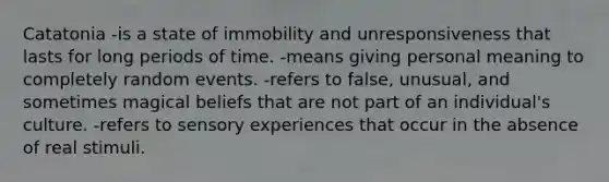 Catatonia -is a state of immobility and unresponsiveness that lasts for long periods of time. -means giving personal meaning to completely random events. -refers to false, unusual, and sometimes magical beliefs that are not part of an individual's culture. -refers to sensory experiences that occur in the absence of real stimuli.