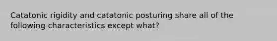 Catatonic rigidity and catatonic posturing share all of the following characteristics except what?