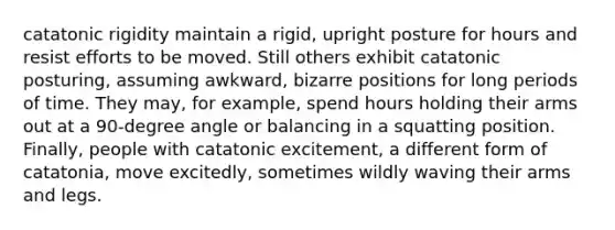 catatonic rigidity maintain a rigid, upright posture for hours and resist efforts to be moved. Still others exhibit catatonic posturing, assuming awkward, bizarre positions for long periods of time. They may, for example, spend hours holding their arms out at a 90-degree angle or balancing in a squatting position. Finally, people with catatonic excitement, a different form of catatonia, move excitedly, sometimes wildly waving their arms and legs.