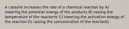 A cataylst increases the rate of a chemical reaction by A) lowering the potential energy of the products B) raising the temperature of the reactants C) lowering the activation energy of the reaction D) raising the concentration of the reactants