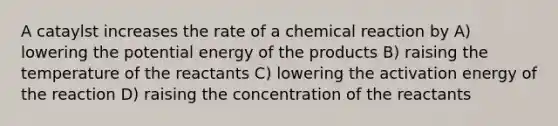 A cataylst increases the rate of a chemical reaction by A) lowering the potential energy of the products B) raising the temperature of the reactants C) lowering the activation energy of the reaction D) raising the concentration of the reactants