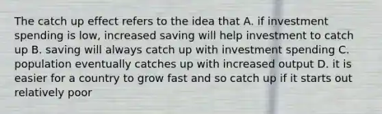 The catch up effect refers to the idea that A. if investment spending is low, increased saving will help investment to catch up B. saving will always catch up with investment spending C. population eventually catches up with increased output D. it is easier for a country to grow fast and so catch up if it starts out relatively poor