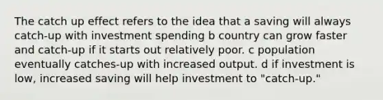 The catch up effect refers to the idea that a saving will always catch-up with investment spending b country can grow faster and catch-up if it starts out relatively poor. c population eventually catches-up with increased output. d if investment is low, increased saving will help investment to "catch-up."