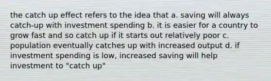 the catch up effect refers to the idea that a. saving will always catch-up with investment spending b. it is easier for a country to grow fast and so catch up if it starts out relatively poor c. population eventually catches up with increased output d. if investment spending is low, increased saving will help investment to "catch up"