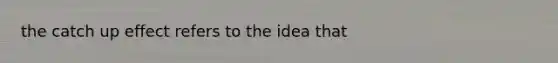 the catch up effect refers to the idea that
