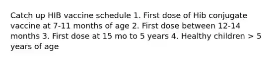 Catch up HIB vaccine schedule 1. First dose of Hib conjugate vaccine at 7-11 months of age 2. First dose between 12-14 months 3. First dose at 15 mo to 5 years 4. Healthy children > 5 years of age