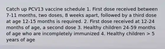 Catch up PCV13 vaccine schedule 1. First dose received between 7-11 months, two doses, 8 weeks apart, followed by a third dose at age 12-15 months is required. 2. First dose received at 12-24 months of age, a second dose 3. Healthy children 24-59 months of age who are incompletely immunized 4. Healthy children > 5 years of age