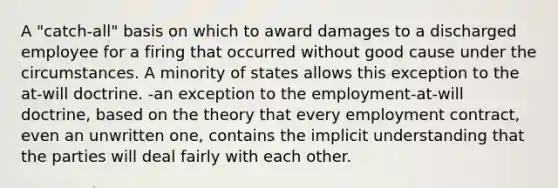 A "catch-all" basis on which to award damages to a discharged employee for a firing that occurred without good cause under the circumstances. A minority of states allows this exception to the at-will doctrine. -an exception to the employment-at-will doctrine, based on the theory that every employment contract, even an unwritten one, contains the implicit understanding that the parties will deal fairly with each other.