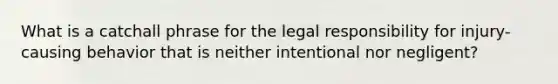 What is a catchall phrase for the legal responsibility for injury-causing behavior that is neither intentional nor negligent?