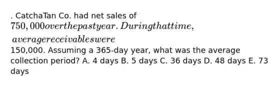 . CatchaTan Co. had net sales of 750,000 over the past year. During that time, average receivables were150,000. Assuming a 365-day year, what was the average collection period? A. 4 days B. 5 days C. 36 days D. 48 days E. 73 days