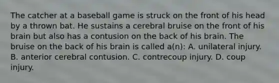 The catcher at a baseball game is struck on the front of his head by a thrown bat. He sustains a cerebral bruise on the front of his brain but also has a contusion on the back of his brain. The bruise on the back of his brain is called a(n): A. unilateral injury. B. anterior cerebral contusion. C. contrecoup injury. D. coup injury.