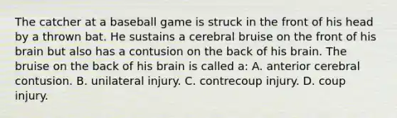 The catcher at a baseball game is struck in the front of his head by a thrown bat. He sustains a cerebral bruise on the front of his brain but also has a contusion on the back of his brain. The bruise on the back of his brain is called​ a: A. anterior cerebral contusion. B. unilateral injury. C. contrecoup injury. D. coup injury.