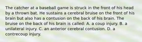 The catcher at a baseball game is struck in the front of his head by a thrown bat. He sustains a cerebral bruise on the front of his brain but also has a contusion on the back of his brain. The bruise on the back of his brain is​ called: A. a coup injury. B. a unilateral injury. C. an anterior cerebral contusion. D. a contrecoup injury.