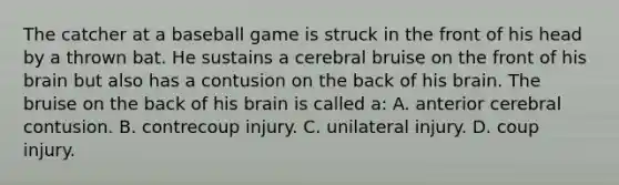 The catcher at a baseball game is struck in the front of his head by a thrown bat. He sustains a cerebral bruise on the front of his brain but also has a contusion on the back of his brain. The bruise on the back of his brain is called​ a: A. anterior cerebral contusion. B. contrecoup injury. C. unilateral injury. D. coup injury.