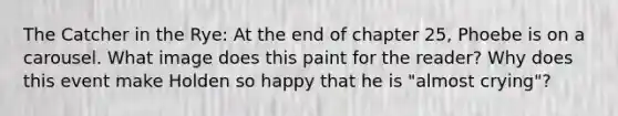 The Catcher in the Rye: At the end of chapter 25, Phoebe is on a carousel. What image does this paint for the reader? Why does this event make Holden so happy that he is "almost crying"?