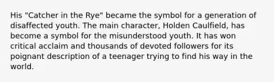 His "Catcher in the Rye" became the symbol for a generation of disaffected youth. The main character, Holden Caulfield, has become a symbol for the misunderstood youth. It has won critical acclaim and thousands of devoted followers for its poignant description of a teenager trying to find his way in the world.