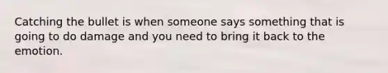 Catching the bullet is when someone says something that is going to do damage and you need to bring it back to the emotion.