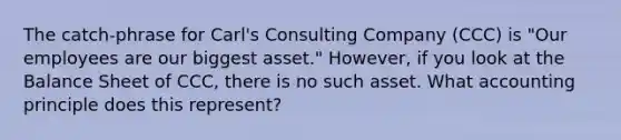 The catch-phrase for Carl's Consulting Company (CCC) is "Our employees are our biggest asset." However, if you look at the Balance Sheet of CCC, there is no such asset. What accounting principle does this represent?