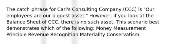 The catch-phrase for Carl's Consulting Company (CCC) is "Our employees are our biggest asset." However, if you look at the <a href='https://www.questionai.com/knowledge/k1u07UMB1r-balance-sheet' class='anchor-knowledge'>balance sheet</a> of CCC, there is no such asset. This scenario best demonstrates which of the following: Money Measurement Principle <a href='https://www.questionai.com/knowledge/kmdhvR0q4r-revenue-recognition' class='anchor-knowledge'>revenue recognition</a> Materiality Conservatism