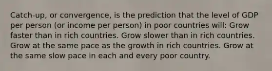 Catch-up, or convergence, is the prediction that the level of GDP per person (or income per person) in poor countries will: Grow faster than in rich countries. Grow slower than in rich countries. Grow at the same pace as the growth in rich countries. Grow at the same slow pace in each and every poor country.