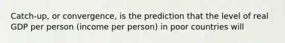 Catch-up, or convergence, is the prediction that the level of real GDP per person (income per person) in poor countries will