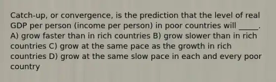 Catch-up, or convergence, is the prediction that the level of real GDP per person (income per person) in poor countries will _____. A) grow faster than in rich countries B) grow slower than in rich countries C) grow at the same pace as the growth in rich countries D) grow at the same slow pace in each and every poor country