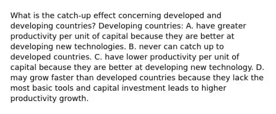 What is the catch‑up effect concerning developed and developing countries? Developing countries: A. have greater productivity per unit of capital because they are better at developing new technologies. B. never can catch up to developed countries. C. have lower productivity per unit of capital because they are better at developing new technology. D. may grow faster than developed countries because they lack the most basic tools and capital investment leads to higher productivity growth.