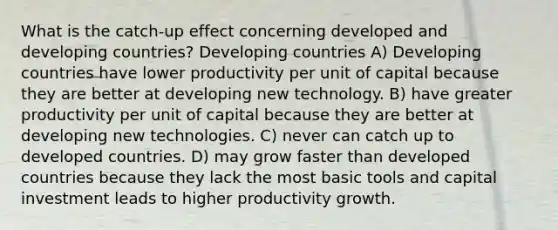 What is the catch‑up effect concerning developed and developing countries? Developing countries A) Developing countries have lower productivity per unit of capital because they are better at developing new technology. B) have greater productivity per unit of capital because they are better at developing new technologies. C) never can catch up to developed countries. D) may grow faster than developed countries because they lack the most basic tools and capital investment leads to higher productivity growth.