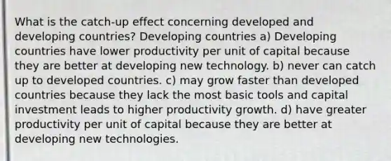 What is the catch‑up effect concerning developed and developing countries? Developing countries a) Developing countries have lower productivity per unit of capital because they are better at developing new technology. b) never can catch up to developed countries. c) may grow faster than developed countries because they lack the most basic tools and capital investment leads to higher productivity growth. d) have greater productivity per unit of capital because they are better at developing new technologies.