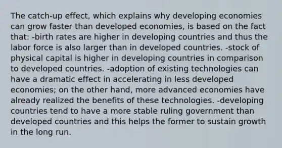 The catch-up effect, which explains why developing economies can grow faster than developed economies, is based on the fact that: -birth rates are higher in developing countries and thus the labor force is also larger than in developed countries. -stock of physical capital is higher in developing countries in comparison to developed countries. -adoption of existing technologies can have a dramatic effect in accelerating in less developed economies; on the other hand, more advanced economies have already realized the benefits of these technologies. -developing countries tend to have a more stable ruling government than developed countries and this helps the former to sustain growth in the long run.